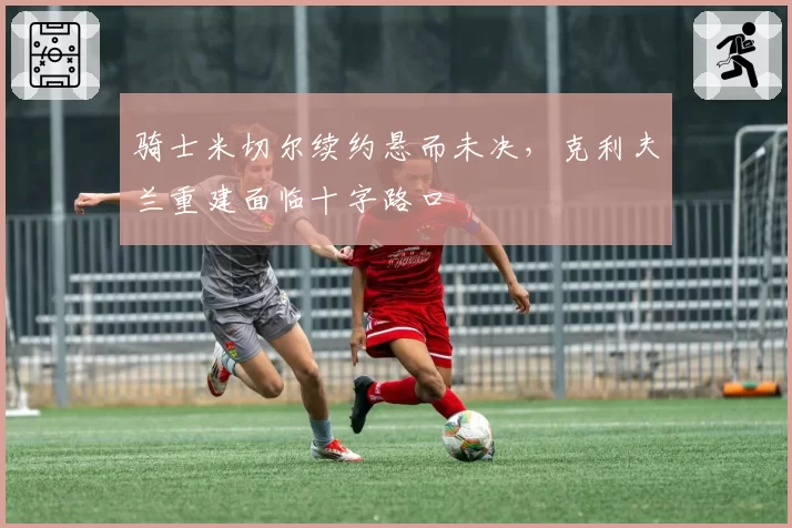 骑士米切尔续约悬而未决，克利夫兰重建面临十字路口