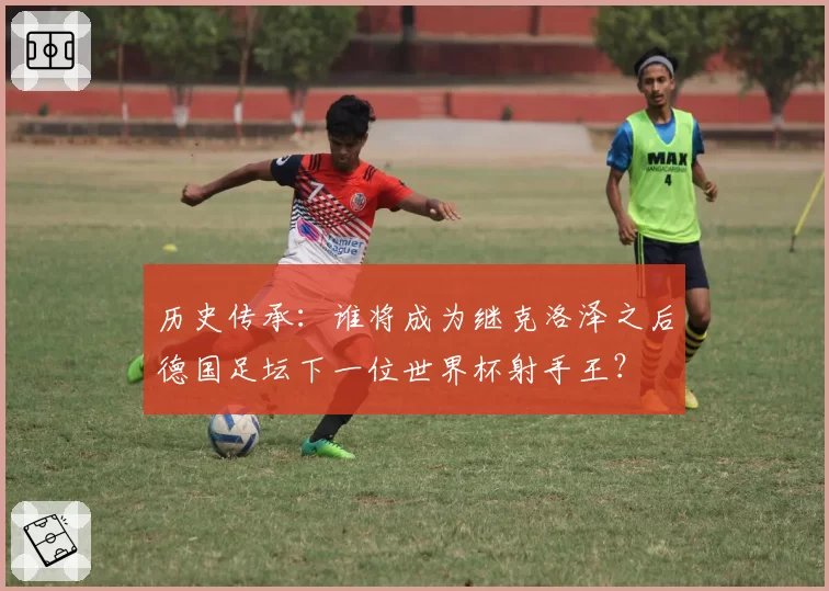 历史传承：谁将成为继克洛泽之后德国足坛下一位世界杯射手王？