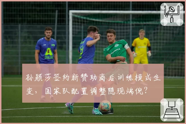 孙颖莎签约新赞助商后训练模式生变，国家队配置调整隐现端倪？