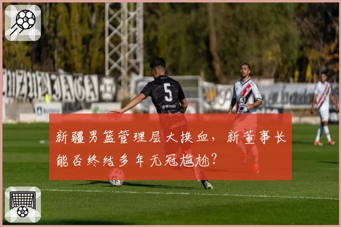 新疆男篮管理层大换血，新董事长能否终结多年无冠尴尬？