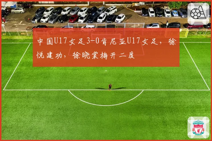 中国U17女足3-0肯尼亚U17女足,徐悦建功,徐晓棠梅开二度