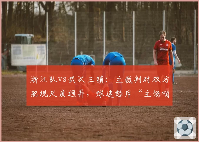浙江队vs武汉三镇：主裁判对双方犯规尺度迥异，球迷怒斥“主场哨”对比赛季初判罚标准