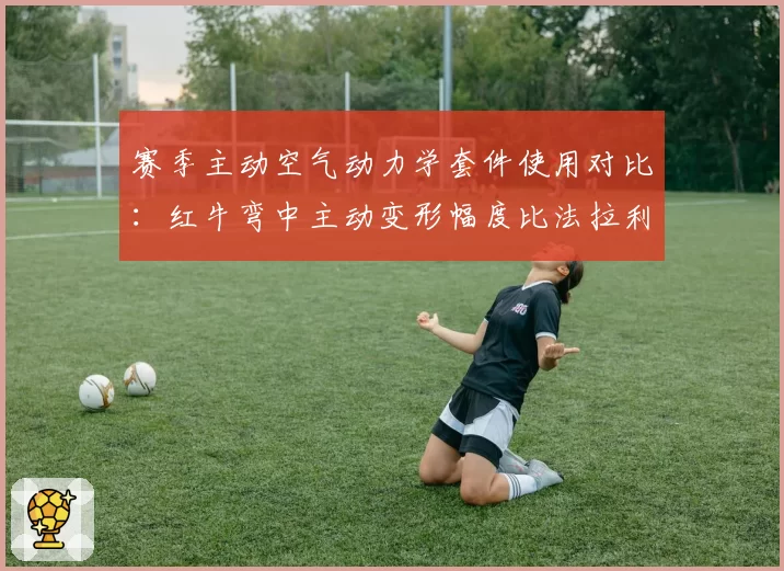 赛季主动空气动力学套件使用对比：红牛弯中主动变形幅度比法拉利大0.8度