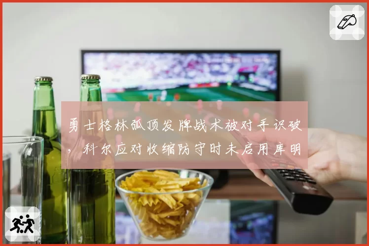 勇士格林弧顶发牌战术被对手识破,科尔应对收缩防守时未启用库明加空切引球迷怒批